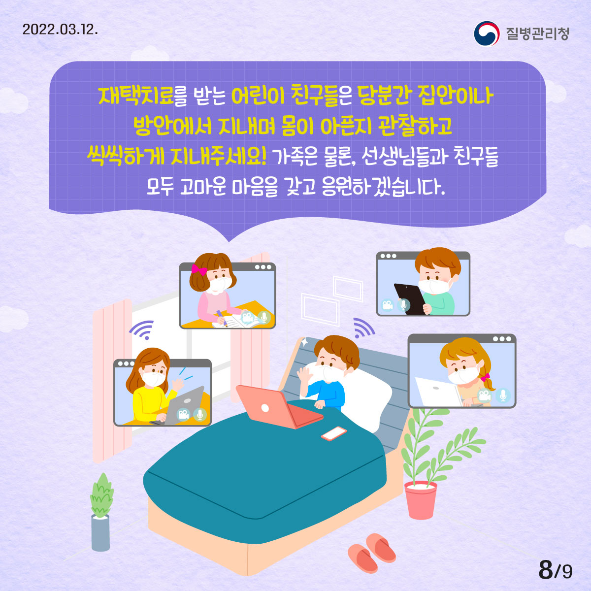 2022년 03월 12일 질병관리청, 9페이지 중 8페이지, 재택치료를 받는 어린이 친구들은 당분간 집안이나 방안에서 지내며 몸이 아픈지 관찰하고 씩씩하게 지내주세요! 가족은 물론, 선생님들과 친구들 모두 고마운 마음을 갖고 응원하겠습니다.